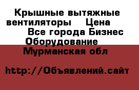Крышные вытяжные вентиляторы  › Цена ­ 12 000 - Все города Бизнес » Оборудование   . Мурманская обл.